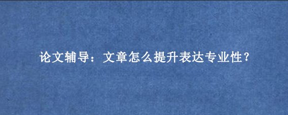 论文辅导：文章怎么提升表达专业性？