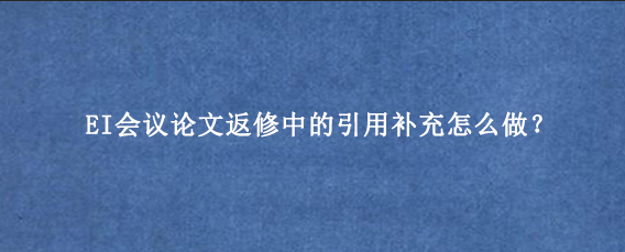 EI会议论文返修中的引用补充怎么做？