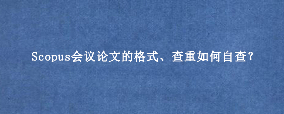 Scopus会议论文的格式、查重如何自查？