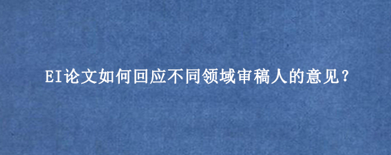 EI论文如何回应不同领域审稿人的意见？