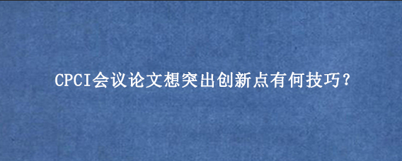 CPCI会议论文想突出创新点有何技巧？
