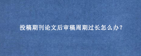 投稿期刊论文后审稿周期过长怎么办？