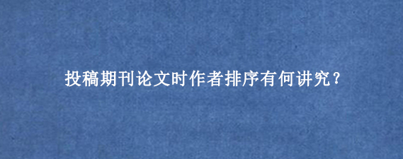 投稿期刊论文时作者排序有何讲究？