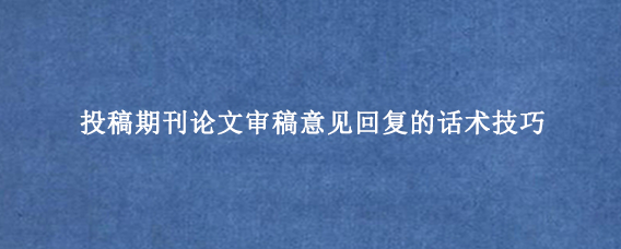投稿期刊论文审稿意见回复的话术技巧
