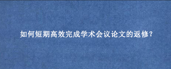 如何短期高效完成学术会议论文的返修？