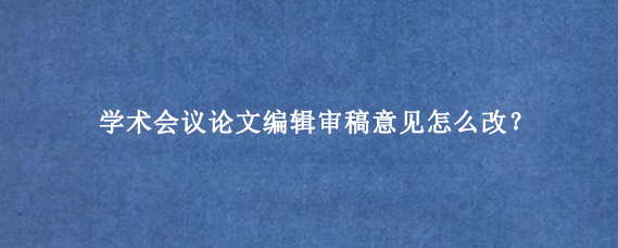 学术会议论文编辑审稿意见怎么改？