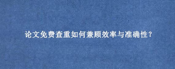 论文免费查重如何兼顾效率与准确性？