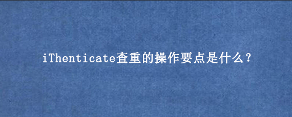 iThenticate查重的操作要点是什么？