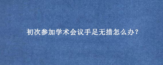 初次参加学术会议手足无措怎么办？