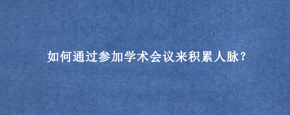 如何通过参加学术会议来积累人脉？