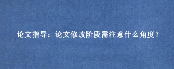 论文指导：论文修改阶段需注意什么角度？