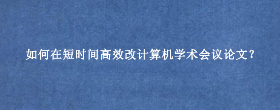 如何在短时间高效改计算机学术会议论文？