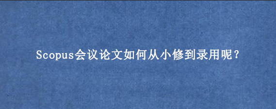 Scopus会议论文如何从小修到录用呢？