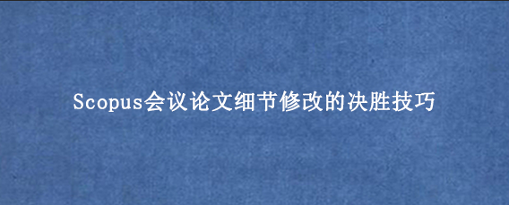Scopus会议论文细节修改的决胜技巧
