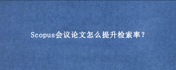 Scopus会议论文怎么提升检索率？