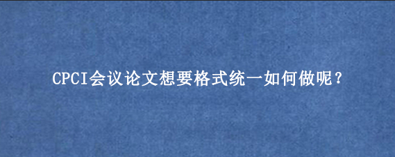 CPCI会议论文想要格式统一如何做呢？
