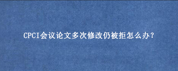 CPCI会议论文多次修改仍被拒怎么办？