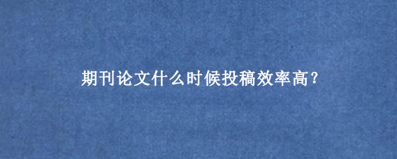 期刊论文什么时候投稿效率高？