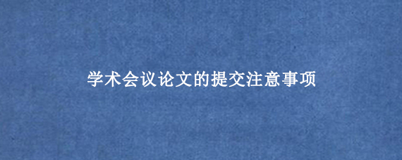学术会议论文的提交注意事项