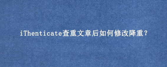 iThenticate查重文章后如何修改降重？