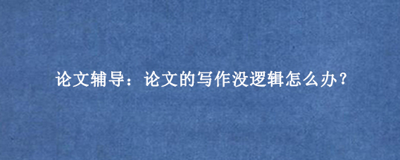 论文辅导：论文的写作没逻辑怎么办？