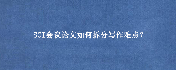 SCI会议论文如何拆分写作难点？