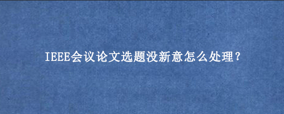 IEEE会议论文选题没新意怎么处理？
