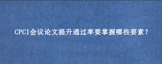 CPCI会议论文提升通过率要掌握哪些要素？