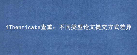 iThenticate查重:不同类型论文提交方式差异