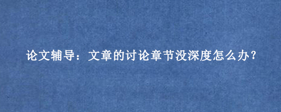 论文辅导：文章的讨论章节没深度怎么办？