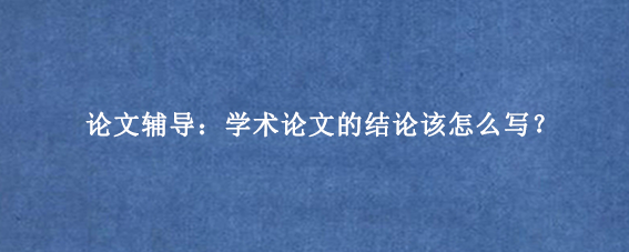 论文辅导:学术论文的结论该怎么写?