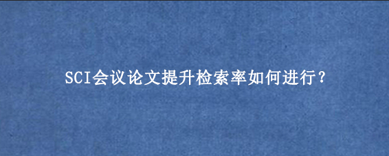 SCI会议论文提升检索率如何进行?