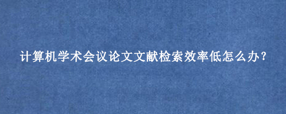 计算机学术会议论文文献检索效率低怎么办？