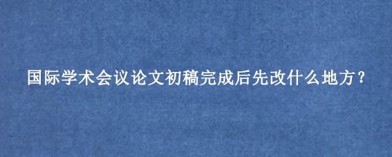 国际学术会议论文初稿完成后先改什么地方？