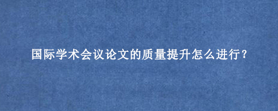 国际学术会议论文的质量提升怎么进行？