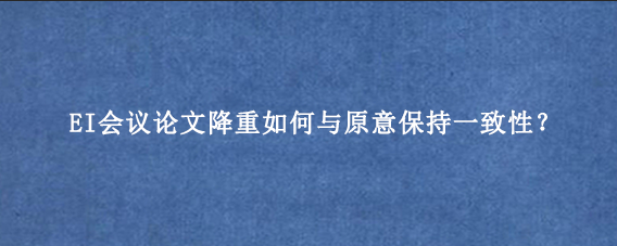 EI会议论文降重如何与原意保持一致性？