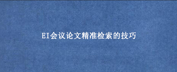 EI会议论文精准检索的技巧