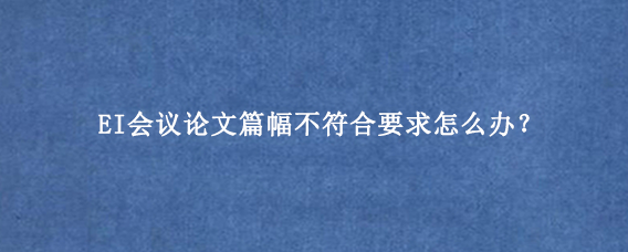 EI会议论文篇幅不符合要求怎么办？