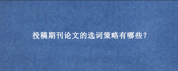 投稿期刊论文的选词策略有哪些？