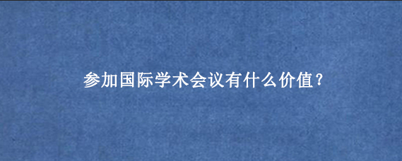 参加国际学术会议有什么价值？
