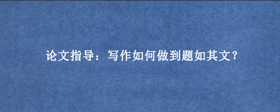 论文指导：写作如何做到题如其文？