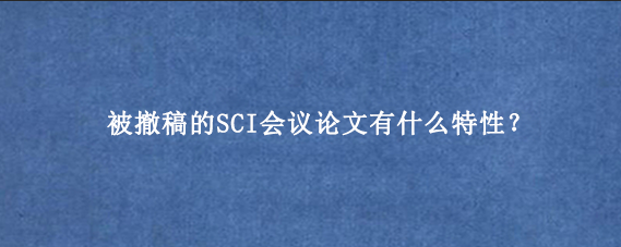 被撤稿的SCI会议论文有什么特性？