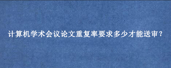计算机学术会议论文重复率要求多少才能送审？