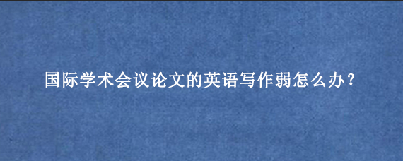 国际学术会议论文的英语写作弱怎么办？