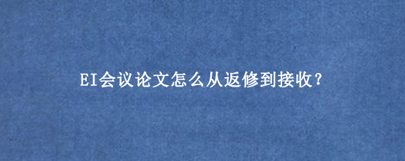 EI会议论文怎么从返修到接收？