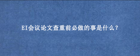 EI会议论文查重前必做的事是什么？