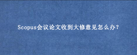 Scopus会议论文收到大修意见怎么办？