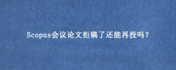 Scopus会议论文拒稿了还能再投吗？