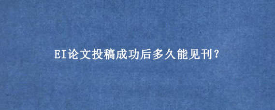 EI论文投稿成功后多久能见刊？