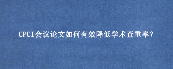 CPCI会议论文如何有效降低学术查重率？